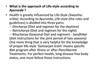 • What is the approach of Life-style according to
Ayurveda ?
• Health is greatly influenced by Life-Style (Swastha-
vritta). According to Ayurveda, Life-style (the rules and
guidelines) is divided into three parts:
-- Dincharya (Diet and regimen for the daytime)
-- Ratricharya (Diet and regimen for the night)
-- Ritucharya (Seasonal Diet and regimen) - Sandhikal
(diet instructions for the joint period of two seasons)
One more thing that is very helpful for the knowledge
of proper life-style 'Samsarjan kram' means specific
diet program after illness or after Panchkarma
Treatments. For perfect health, long disease free body
status, one must follow these instructions.
 