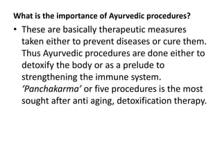 What is the importance of Ayurvedic procedures?
• These are basically therapeutic measures
taken either to prevent diseases or cure them.
Thus Ayurvedic procedures are done either to
detoxify the body or as a prelude to
strengthening the immune system.
‘Panchakarma’ or five procedures is the most
sought after anti aging, detoxification therapy.
 