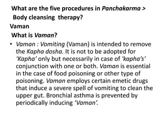 What are the five procedures in Panchakarma >
Body cleansing therapy?
Vaman
What is Vaman?
• Vaman : Vomiting (Vaman) is intended to remove
the Kapha dosha. It is not to be adopted for
‘Kapha’ only but necessarily in case of 'kapha’s'
conjunction with one or both. Vaman is essential
in the case of food poisoning or other type of
poisoning. Vaman employs certain emetic drugs
that induce a severe spell of vomiting to clean the
upper gut. Bronchial asthma is prevented by
periodically inducing ‘Vaman’.
 