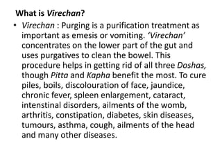 What is Virechan?
• Virechan : Purging is a purification treatment as
important as emesis or vomiting. ‘Virechan’
concentrates on the lower part of the gut and
uses purgatives to clean the bowel. This
procedure helps in getting rid of all three Doshas,
though Pitta and Kapha benefit the most. To cure
piles, boils, discolouration of face, jaundice,
chronic fever, spleen enlargement, cataract,
intenstinal disorders, ailments of the womb,
arthritis, constipation, diabetes, skin diseases,
tumours, asthma, cough, ailments of the head
and many other diseases.
 