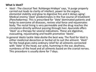 What is Vasti?
• Vasti : The classical Text ‘Ashtanga Hridaya’ says, 'A purge properly
carried out leads to clarity of intellect, power to the organs,
elemental stability and glow to digestive fire and it delays aging'.
Medical enema ‘Vasti’ predominates in the five course of treatment
(Panchakarma). This is prescribed for ‘Vata’ dominated patients and
helps to overcome all diseases, revives vital force and rejuvenates
body. The rectal lining is very permeable and the drug reaches the
circulation directly without passing through liver. Ayurveda offers
‘Vasti’ as a therapy for several indications. These are digestive,
evacuating, rejuvenating and health promotive ‘Vastis’.
In general Vastis tackle Vata dosha the best way. The fluid for Vasti is
either medicinal decoction or herbal oil to suit the ailment. ‘Vasti’
for the head gives extra ordinary relief for all ailments connected
with ‘Vata’ in the head, ear ache, humming in the ear, deafness,
numbness of the head and all ailments based on the cranial nerves.
This procedure is usually done for 7 days.
 