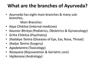 What are the branches of Ayurveda?
• Ayurveda has eight main branches & many sub-
branches,
Main Branches
• Kaya Chikitsa (Internal medicine)
• Kaumar Bhritya (Pediatrics, Obstetrics & Gynaecology)
• Griha Chikitsa (Psychiatry)
• Shalakya Tantra (Diseases of Eye, Ear, Nose, Throat)
• Shalya Tantra (Surgery)
• Agadatantra (Toxicology)
• Rasayana (Rejuvanetion & Geriatric care)
• Vajikarana (Andrology)
 