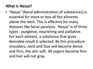What is Nasya?
• ‘Nasya’ (Nasal administration of substances) is
essential for more or less all the ailments
above the neck. This is effective for many
diseases like facial paralysis. ‘Nasya’ is of three
types : purgative, nourishing and palliative.
For each ailment, a substance that gives
desirable result is selected. By this procedure
shoulders, neck and face will become dense
and firm, the skin soft. All organs become firm
and hair will not gray.
 