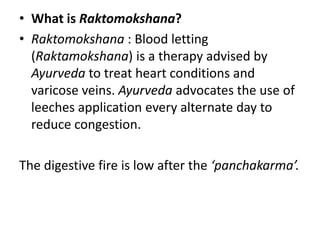 • What is Raktomokshana?
• Raktomokshana : Blood letting
(Raktamokshana) is a therapy advised by
Ayurveda to treat heart conditions and
varicose veins. Ayurveda advocates the use of
leeches application every alternate day to
reduce congestion.
The digestive fire is low after the ‘panchakarma’.
 