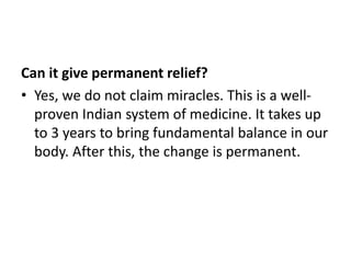 Can it give permanent relief?
• Yes, we do not claim miracles. This is a well-
proven Indian system of medicine. It takes up
to 3 years to bring fundamental balance in our
body. After this, the change is permanent.
 