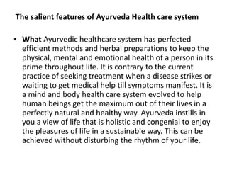 The salient features of Ayurveda Health care system
• What Ayurvedic healthcare system has perfected
efficient methods and herbal preparations to keep the
physical, mental and emotional health of a person in its
prime throughout life. It is contrary to the current
practice of seeking treatment when a disease strikes or
waiting to get medical help till symptoms manifest. It is
a mind and body health care system evolved to help
human beings get the maximum out of their lives in a
perfectly natural and healthy way. Ayurveda instills in
you a view of life that is holistic and congenial to enjoy
the pleasures of life in a sustainable way. This can be
achieved without disturbing the rhythm of your life.
 