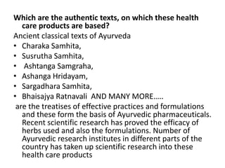 Which are the authentic texts, on which these health
care products are based?
Ancient classical texts of Ayurveda
• Charaka Samhita,
• Susrutha Samhita,
• Ashtanga Samgraha,
• Ashanga Hridayam,
• Sargadhara Samhita,
• Bhaisajya Ratnavali AND MANY MORE…..
are the treatises of effective practices and formulations
and these form the basis of Ayurvedic pharmaceuticals.
Recent scientific research has proved the efficacy of
herbs used and also the formulations. Number of
Ayurvedic research institutes in different parts of the
country has taken up scientific research into these
health care products
 