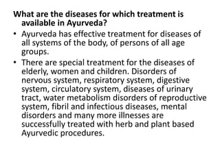 What are the diseases for which treatment is
available in Ayurveda?
• Ayurveda has effective treatment for diseases of
all systems of the body, of persons of all age
groups.
• There are special treatment for the diseases of
elderly, women and children. Disorders of
nervous system, respiratory system, digestive
system, circulatory system, diseases of urinary
tract, water metabolism disorders of reproductive
system, fibril and infectious diseases, mental
disorders and many more illnesses are
successfully treated with herb and plant based
Ayurvedic procedures.
 