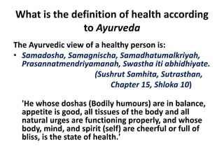 What is the definition of health according
to Ayurveda
The Ayurvedic view of a healthy person is:
• Samadosha, Samagnischa, Samadhatumalkriyah,
Prasannatmendriyamanah, Swastha iti abhidhiyate.
(Sushrut Samhita, Sutrasthan,
Chapter 15, Shloka 10)
'He whose doshas (Bodily humours) are in balance,
appetite is good, all tissues of the body and all
natural urges are functioning properly, and whose
body, mind, and spirit (self) are cheerful or full of
bliss, is the state of health.'
 