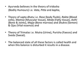 • Ayurveda believes in the theory of tridosha
(Bodily Humours) i.e. Vata, Pitta and kapha,
• Theory of sapta dhatu i.e. Rasa (body fluids), Rakta (Blood
cells), Mamsa (Muscular tissue), Meda (Fatty tissue), Asthi
(Bone & Joints), Majja (Bone marrow) and Shukra (Semen)
& Ojas (Vital essence) and
• Theory of Trimalas i.e. Mutra (Urine), Purisha (Faeces) and
Sveda (Sweat).
• The balanced state of all these factors is called health and
when this balance is disturbed it results in a disease.
 