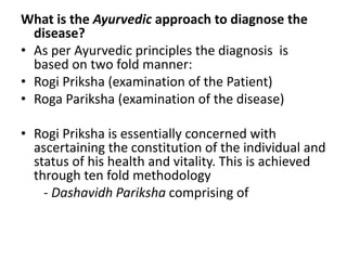What is the Ayurvedic approach to diagnose the
disease?
• As per Ayurvedic principles the diagnosis is
based on two fold manner:
• Rogi Priksha (examination of the Patient)
• Roga Pariksha (examination of the disease)
• Rogi Priksha is essentially concerned with
ascertaining the constitution of the individual and
status of his health and vitality. This is achieved
through ten fold methodology
- Dashavidh Pariksha comprising of
 