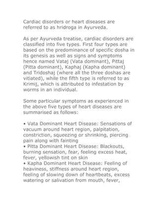 Cardiac disorders or heart diseases are
referred to as hridroga in Ayurveda.

As per Ayurveda treatise, cardiac disorders are
classified into five types. First four types are
based on the predominance of specific dosha in
its genesis as well as signs and symptoms
hence named Vataj (Vata dominant), Pittaj
(Pitta dominant), Kaphaj (Kapha dominant)
and Tridoshaj (where all the three doshas are
vitiated), while the fifth type is referred to as
Krimij, which is attributed to infestation by
worms in an individual.

Some particular symptoms as experienced in
the above five types of heart diseases are
summarised as follows:

• Vata Dominant Heart Disease: Sensations of
vacuum around heart region, palpitation,
constriction, squeezing or shrinking, piercing
pain along with fainting
• Pitta Dominant Heart Disease: Blackouts,
burning sensation, fear, feeling excess heat,
fever, yellowish tint on skin
• Kapha Dominant Heart Disease: Feeling of
heaviness, stiffness around heart region,
feeling of slowing down of heartbeats, excess
watering or salivation from mouth, fever,
 