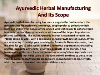 Ayurvedic herbal manufacturing has seen a surge in the business since the
pandemic has hit worldwide. Nowadays, people prefer to go back to their
roots and utilize what nature offers infused with technology to enhance their
immunity. Indian pharmaceutical market is one of the largest import-export
pharma worldwide. The Indian Ayurveda market is estimated to reach INR
710.87 billion by 2024, with a compound annual growth rate of 16.06%. If you
are wondering to indulge your assets in the Ayurvedic Pharma business, then
it is time for you to take action. With the numerous opportunities unraveling
and the increasing demand for ayurvedic products in the market, it has
become one of the most lucrative businesses in today's time. Ayurveda is an
ancient science that holds value to this date and will continue to do so in the
years to come. consuAyurvedic products are known to have no side effects,
which becomes the reason mers demand them more.
 