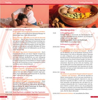 Abendprogramm
19.30 Eröffnungsansprachen:
Sukadev Bretz, 1. Vorsitzender des Berufsverbandes der
Yoga Vidya Gesundheitsberater, Kursleiter und Therapeuten
(BYVG), Leiter von Yoga Vidya
Vertreter aus lokaler Politik und Gesellschaft
Shanti Wade, Kongress Organisatorin
Eröffnungsritual mit Nepal Lodh
20.00-20.50 Vortrag:
Wie die Jahrtausende alte Heilkunst des Ayurveda den
Herausforderungen der heutigen Zeit begegnet - Das Wis-
sen des Ayurveda, das auf alt bewährter Forschung und Er-
fahrung basiert, hat nichts an Aktualität verloren. Ayurveda
ist sicher, erfolgreich und es gibt kaum Nebenwirkungen.
Als älteste Form der Psychosomatik kann Ayurveda den Men-
schen in Kontakt mit seinem Inneren bringen, wo meist un-
erkannt die Ursachen seiner körperlichen Beschwerden
schlummern. Basierend auf der Lehre des Samkhya, nach
der sich alles Leben aus einem physischen und einem nicht-
physischen Teil zusammensetzt, kann Ayurveda sich für den
Menschen von heute auf jeder Lebensebene als sehr nützlich
erweisen. (Amadio Bianchi)
20.55-21.55 Vortrag:
Wie können wir ayurvedische Konzepte kulturell anpassen?
- Gedanken und Strategien - Oft wird der Ayurveda im
Westen missverstanden und mit einer ganz bestimmten Le-
bensweise in Verbindung gebracht. Spannend ist, dass der
klassische Ayurveda die Welt in einem sehr universellen
Sinne betrachtet und gleichzeitig sehr viel Raum für ver-
schiedene Lebensstile gibt. Um in unserem Leben mehr Ba-
lance erfahren zu können, lohnt es sich, die grundlegenden
Prinzipien zu verstehen und auf dieser Basis eine persönliche,
an die jetzige Lebensform angepasste Umsetzung zu entwi-
ckeln. (Prof. Dr. Martin Mittwede)
22.00-22.30 Schamanische Heilreise mit Janavallabha Das Wloka
16.30-18.00 3 parallele Vorträge / Workshops
E Ayurvedische Rückenmassage Demonstration und Work-
shop - Gezeigt wird eine klassische Abhyanga Massage mit
Erläuterungen dazu. (Team Ayurveda Oase)
Stress – Burnout – Depression aus der Sicht der Ayurveda
Psychologie - Was ist Stress, Burnout, Depression und wie
sieht die ayurvedische Psychologie die Zusammenhänge zwi-
schen diesen drei Phänomenen? Präventive und therapeuti-
sche Ansätze der Ayurveda Psychologie und des Yoga; Wirk-
samkeit und Grenzen von spirituellen Methoden bei Stress,
Burnout und Depressionen mit Fallbeispielen aus der Praxis.
(Jean-Pierre Crittin)
Tala Kriya - eine indische Entspannungstechnik - Durch
bewusste Anspannung und darauf folgende Entspannung
einzelner Körperteile und des gesamten Körpers lassen sich
mit dieser Methode oberflächliche wie auch tiefliegende
Spannungen und Blockaden lösen. Der Mensch erfährt voll-
kommene Entspannung und das Gefühl von tiefstem Frieden,
das in ihm die Erinnerung an seinen Urzustand von Einheit
und Wonne weckt. (Amadio Bianchi)
16.30-17.00 Einführungsvortrag zur Forumsdiskussion:
E Veganer Ayurveda – Erfahrungen bei Yoga Vidya in Er-
nährung und Therapie - Im Ayurvedabereich von Yoga Vidya
wird seit über drei Jahren erfolgreich komplett vegan gear-
beitet. Unsere Erfahrungen und Hintergründe mit „Ayurveda
vegan“ erfährst du hier. (Julia Lang)
17.00-18.00 Diskussionsforum:
Ayurveda und vegane Lebensweise – Sind Traditioneller
Ayurveda und eine vegane Lebensweise vereinbar? - Dieser
aktuellen Frage gehen wir in diesem Forum nach und be-
trachten sie aus verschiedenen Blickwinkeln. Mit Dr. Hans
Heinrich Rhyner, Dr. Harsha Gramminger, Dr. Aruna Ra-
jendran, Julia Lang, Lara-M. Vucemilovic,
Moderation: Shanti Wade
16.30-18.00 Dosha Yogastunden und parallele Yoga Vidya Yogastunden
17.30-19.30 Ayurvedisch-vegetarisch-veganes Abendbuffet
6 7
Freitag Freitag/Samstag
E = für Ayurveda Einsteiger
 