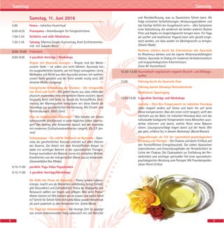 8
Samstag Samstag
Samstag, 11. Juni 2016
5.00 Homa - indisches Feuerritual
6.00–6.55 Pranayama - Atemübungen für Fortgeschrittene
7.00-7.20 Geführte und stille Meditation
7.20-7.45 Satsang: Mantra-Singen, Kurzvortrag, Arati (Lichterzeremo-
nie) mit Sukadev Bretz
8.00-10.00 Frühstück
8.00–9.00 4 parallele Vorträge / Workshops
Ängste mit Ayurveda besiegen - Ängste sind der Motor
unserer Seele – sie sollen uns nicht lähmen. Ayurveda hat
ein ausgearbeitetes System, um mit Angst umzugehen. Lerne
Methoden und Mittel aus dem Ayurveda kennen, mit welchen
unsere Seele gestärkt und der Geist wieder mutig wird. (Dr.
Annette Müller-Leisgang)
Energetische Behandlung der Marmas - Die Integration
von Geist und Seele - Wir gehen davon aus, dass neben der
physisch-materiellen eine energetische Ebene existiert, deren
Ursprung Geist und Seele ist. Durch die feinstoffliche Akti-
vierung der Marmapunkte integrieren wir diese Ebene als
Grundlage zur ganzheitlichen Heilwerdung. Mit Einzel- und
Partnerübungen. (Galit Zairi)
Was ist traditionelles Ayurveda? - Wie können wir dieses
Jahrtausende alte Konzept in unser tägliches Leben übertra-
gen? Der Vortrag gibt Antworten darauf, wie der Ayurveda
mit modernen Zivilisationskrankheiten umgeht. (Dr. E.P. Jee-
van)
Sattwavajaya - Die subtile Heilkunst im Ayurveda - Ayur-
veda als ganzheitliches Konzept arbeitet auf allen Ebenen
des Daseins. Die Arbeit mit dem feinstofflichen Körper ist
dabei ein wichtiger Bereich in der ayurvedischen Therapie.
Energie kontrolliert die Materie. Lerne mit einfachen Mitteln,
Krankheiten von der energetischen Ebene aus zu behandeln.
(Janavallabha Das Wloka)
9.15-11.00 parallele Yoga Vidya Yogastunden
9.15-11.00 3 parallele Vorträge/Workshops
Die Rolle des Prana im Ayurveda - Prana, unsere Lebens-
energie, macht uns als Menschen vollständig, bringt Einheit,
gibt Gesundheit und Zufriedenheit. Prana als Vitalquelle und
Ressource sollten wir hegen und pflegen. Wie wirkt Prana?
Woher kommt es? Wie können wir es nutzen und wohin führt
es? Schritt für Schritt führt dich Leela Mata sowohl theoretisch
als auch praktisch zu den Antworten hin. (Leela Mata)
Yin Yoga bei Vatastörungen - Die heutige Zeit ist geprägt
von einem dominierenden Yang-Lebensstil mit viel Aktivität
und Reizüberflutung, was zu Dauerstress führen kann. Als
Folge entstehen Schlafstörungen, Verdauungsprobleme und
das häufige Gefühl des Ausgebrannt seins - alles Symptome
einer Vatastörung, die wiederum die beiden anderen Doshas
Pitta und Kapha ins Ungleichgewicht bringen kann. Yin Yoga
als sanfter und meditativer Yogastil kann sehr gezielt einge-
setzt werden, um Vata wieder ins Gleichgewicht zu bringen.
(Shanti Wade)
Resilienz stärken durch die Erkenntnisse des Ayurveda
Im Rhythmus bleiben und die eigene Widerstandsfähigkeit
stärken. Ayurveda im Dialog mit moderner Verhaltensmedizin
und biopsychologischen Erkenntnissen.
(Lara-M. Vucemilovic)
10.30-13.00 Ayurvedisch-vegetarisch-veganes Brunch- und Mittags-
buffet
12.00 Führung durch die Ayurveda Oase
Führung durchs Shivalaya Retreatzentrum
Meditativer Spaziergang
13.00-14.00 4 parallele Vorträge und Workshops
Jyotisha - Dein Bio-Temperament im indischen Horoskop
Jeder reagiert anders auf Stress und kann ihn auf seine
Weise kompensieren. Was den einen nicht tangiert, wirft den
nächsten aus der Bahn. Im indischen Horoskop lässt sich das
individuelle biologische Temperament eines Menschen wun-
derbar erkennen und damit, welche Reize seine Balance
stören. Lösungsvorschläge liegen damit auf der Hand. Wie
das geht, erfährst Du in diesem Workshop! (Bernd Rössler)
Chakratherapie als Teil der ayurvedisch-psychologischen
Beratung und Therapie - Die Chakras und deren Einfluss auf
den feinstofflichen Energiehaushalt. Die sieben klassischen
Lebensthemen und Entwicklungsfelder der Persönlichkeit im
Lichte der Chakras. Die Chakraarbeit zur Entfaltung der Per-
sönlichkeit und wichtiger spiritueller Teil einer ayurvedisch-
psychologischen Beratung und-Therapie. Mit Praxisbeispielen.
(Jean-Pierre Crittin)
9
 