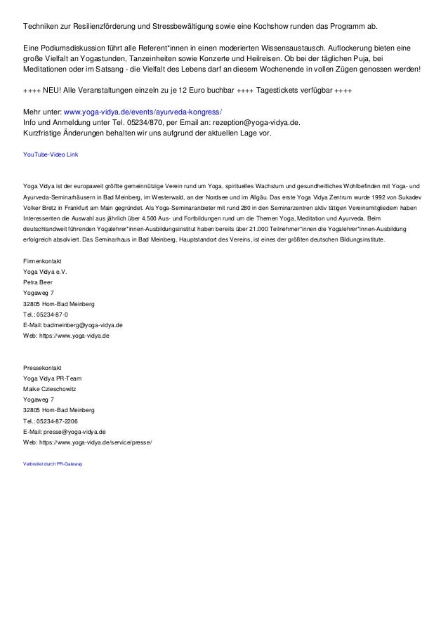 Techniken zur Resilienzförderung und Stressbewältigung sowie eine Kochshow runden das Programm ab.
Eine Podiumsdiskussion führt alle Referent*innen in einen moderierten Wissensaustausch. Auflockerung bieten eine
große Vielfalt an Yogastunden, Tanzeinheiten sowie Konzerte und Heilreisen. Ob bei der täglichen Puja, bei
Meditationen oder im Satsang - die Vielfalt des Lebens darf an diesem Wochenende in vollen Zügen genossen werden!
++++ NEU! Alle Veranstaltungen einzeln zu je 12 Euro buchbar ++++ Tagestickets verfügbar ++++
Mehr unter: www.yoga-vidya.de/events/ayurveda-kongress/
Info und Anmeldung unter Tel. 05234/870, per Email an: rezeption@yoga-vidya.de.
Kurzfristige Änderungen behalten wir uns aufgrund der aktuellen Lage vor.
YouTube-Video Link
Yoga Vidya ist der europaweit größte gemeinnützige Verein rund um Yoga, spirituelles Wachstum und gesundheitliches Wohlbefinden mit Yoga- und
Ayurveda-Seminarhäusern in Bad Meinberg, im Westerwald, an der Nordsee und im Allgäu. Das erste Yoga Vidya Zentrum wurde 1992 von Sukadev
Volker Bretz in Frankfurt am Main gegründet. Als Yoga-Seminaranbieter mit rund 280 in den Seminarzentren aktiv tätigen Vereinsmitgliedern haben
Interessenten die Auswahl aus jährlich über 4.500 Aus- und Fortbildungen rund um die Themen Yoga, Meditation und Ayurveda. Beim
deutschlandweit führenden Yogalehrer*innen-Ausbildungsinstitut haben bereits über 21.000 Teilnehmer*innen die Yogalehrer*innen-Ausbildung
erfolgreich absolviert. Das Seminarhaus in Bad Meinberg, Hauptstandort des Vereins, ist eines der größten deutschen Bildungsinstitute.
Firmenkontakt
Yoga Vidya e.V.
Petra Beer
Yogaweg 7
32805 Horn-Bad Meinberg
Tel.: 05234-87-0
E-Mail: badmeinberg@yoga-vidya.de
Web: https://www.yoga-vidya.de
Pressekontakt
Yoga Vidya PR-Team
Maike Czieschowitz
Yogaweg 7
32805 Horn-Bad Meinberg
Tel.: 05234-87-2206
E-Mail: presse@yoga-vidya.de
Web: https://www.yoga-vidya.de/service/presse/
Verbreitet durch PR-Gateway
 