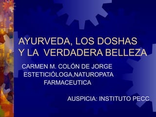 AYURVEDA, LOS DOSHAS  Y LA  VERDADERA BELLEZA  CARMEN M. COLÓN DE JORGE ESTETICIÓLOGA,NATUROPATA FARMACEUTICA  AUSPICIA: INSTITUTO PECC 