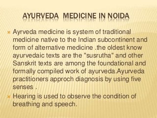 AYURVEDA MEDICINE IN NOIDA
Ayrveda medicine is system of traditional
medicine native to the Indian subcontinent and
form of alternative medicine .the oldest know
ayurvedaic texts are the "susrutha" and other
Sanskrit texts are among the foundational and
formally compiled work of ayurveda.Ayurveda
practitioners approch diagnosis by using five
senses .
 Hearing is used to observe the condition of
breathing and speech.


 