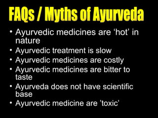 Ayurvedic medicines are ‘hot’ in nature Ayurvedic treatment is slow  Ayurvedic medicines are costly  Ayurvedic medicines are bitter to taste  Ayurveda does not have scientific base  Ayurvedic medicine are ’toxic’   FAQs / Myths of Ayurveda 