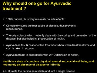 Why should one go for Ayurvedic treatment ?   100% natural, thus very minimal / no side effects.    Completely cures the root cause of disease, thus prevents  reoccurrence.         The only science which not only deals with the curing and prevention of the disease, but also helps in  preservation of health.         Ayurveda is fast & cost effective treatment when whole treatment time and  cost is taken in account.          Ayurveda treats in accordance with WHO definition of health,   Health is a state of complete physical, mental and social well being and not merely an absence of disease or infirmity   i.e.  It treats the person as a whole and  not a single disease 