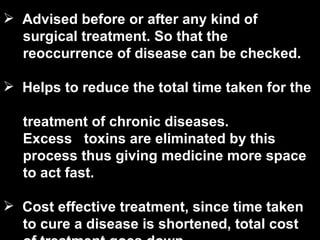 Advised before or after any kind of  surgical treatment. So that the  reoccurrence of disease can be checked.   Helps to reduce the total time taken for the  treatment of chronic diseases.  Excess   toxins are eliminated by this  process thus giving medicine more space  to act fast.   Cost effective treatment, since time taken  to cure a disease is shortened, total cost  of treatment goes down. 