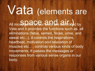Vata (elements are
space and air.)All movements of our body are controlled by
Vata and it provides the functions such as, all
eliminations (fetus, semen, feces, urine, and
sweat etc...), it controls the respirations,
heartbeat, motivation and relaxation of
muscles etc... , controls various kinds of body
movements, It passes the messages or
responses from various sense organs in our
body.
 