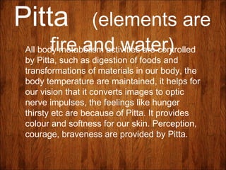 Pitta (elements are
fire and water)All body metabolism activities are controlled
by Pitta, such as digestion of foods and
transformations of materials in our body, the
body temperature are maintained, it helps for
our vision that it converts images to optic
nerve impulses, the feelings like hunger
thirsty etc are because of Pitta. It provides
colour and softness for our skin. Perception,
courage, braveness are provided by Pitta.
 