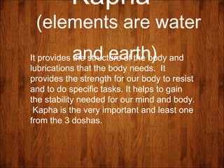 Kapha
(elements are water
and earth)It provides the structure of the body and
lubrications that the body needs. It
provides the strength for our body to resist
and to do specific tasks. It helps to gain
the stability needed for our mind and body.
Kapha is the very important and least one
from the 3 doshas.
 