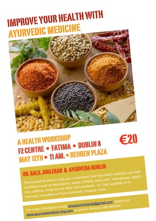 IM PROVE YOUR HEALTH WITH
AYURVEDI  C MEDICINE




  A HEA LTH WORKSHOP
                  IMA • DUBLIN 8
                                                                              €20
  F2 CENTRE • FAT REUBEN PLAZA
  MAY  12TH • 11 AM. •
                                     DUBL                       IN
              IL JOGLEKAR & AYURVEDA
    DR. SAL                                     rstand how A
                                                                 yurvedic medicin
                                                                                    e can treat
                                                                                             ht
                                 elp you unde                                  opause, weig
                op aim    s to h                           s, ba ck pain, men
    This worksh                            tress, arthriti                 oglekar is an
                 u ch a s d  epression, s                   s. Dr. Salil J
    conditions s                                    blem
                                      ther skin pro
                  , ec zema and o                    ospital, India
                                                                     .
    loss, asthma                  une  University H
                 nsultant in P
     honorary co
                                                                              heck out;
                                                       vila@    gmail.com, c
                                        mparomicha                          4041
                        a tion email; a                        aro 086 845
     Fo r more inform                       or phone; Amp
                             nd.ning.com
      www.a yurvedairela
 