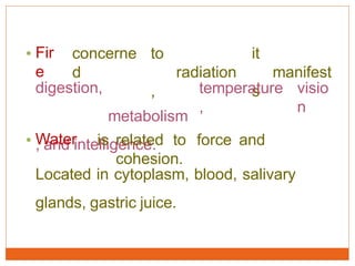 • Fir
e
concerne
d
to
radiation
,
it
manifest
sdigestion,
metabolism
, and intelligence.
temperature
,
visio
n
• Water is related to force and
cohesion.
Located in cytoplasm, blood, salivary
glands, gastric juice.
 