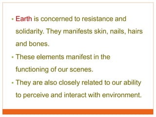 • Earth is concerned to resistance and
solidarity. They manifests skin, nails, hairs
and bones.
• These elements manifest in the
functioning of our scenes.
• They are also closely related to our ability
to perceive and interact with environment.
 