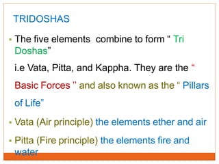 TRIDOSHAS
• The five elements combine to form “ Tri
Doshas”
i.e Vata, Pitta, and Kappha. They are the “
Basic Forces ’’ and also known as the “ Pillars
of Life”
• Vata (Air principle) the elements ether and air
• Pitta (Fire principle) the elements fire and
water
 
