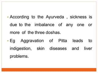 • According to the Ayurveda , sickness is
due to the imbalance of any one or
more of the three doshas.
• Eg Aggravation of Pitta leads to
indigestion, skin diseases and liver
problems.
 