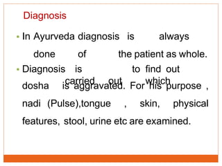 Diagnosis
• In Ayurveda diagnosis is always
done of the patient as whole.
• Diagnosis is
carried out
to find out
whichdosha is aggravated. For his purpose ,
nadi (Pulse),tongue , skin, physical
features, stool, urine etc are examined.
 