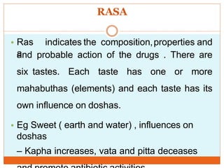RASA
• Ras
a
indicates the composition,properties and
and probable action of the drugs . There are
six tastes. Each taste has one or more
mahabuthas (elements) and each taste has its
own influence on doshas.
• Eg Sweet ( earth and water) , influences on
doshas
– Kapha increases, vata and pitta deceases
 