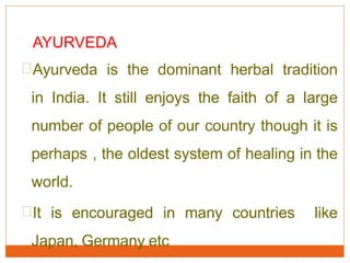 AYURVEDA
Ayurveda is the dominant herbal tradition
in India. It still enjoys the faith of a large
number of people of our country though it is
perhaps , the oldest system of healing in the
world.
It is encouraged in many countries like
Japan, Germany etc
 