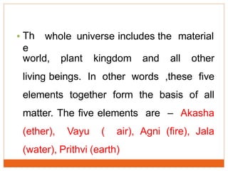 • Th
e
whole universe includes the material
world, plant kingdom and all other
living beings. In other words ,these five
elements together form the basis of all
matter. The five elements are – Akasha
(ether), Vayu ( air), Agni (fire), Jala
(water), Prithvi (earth)
 