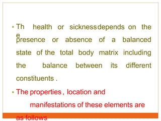 • Th
e
health or sicknessdepends on the
presence or absence of a balanced
state of the total body matrix including
the balance between its different
constituents .
• The properties, location and
manifestations of these elements are
as follows
 
