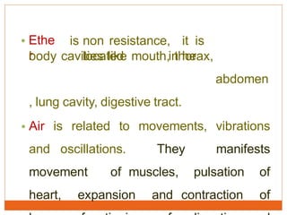 • Ethe
r
is non resistance, it is
located in hebody cavities like mouth, thorax,
abdomen
, lung cavity, digestive tract.
• Air is related to movements, vibrations
and oscillations. They manifests
movement of muscles, pulsation of
heart, expansion and contraction of
 