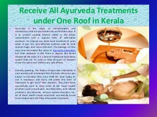 Receive All Ayurveda Treatments
under One Roof in Kerala
• Ayurveda is the origin of manytherapies and
medications that are practisedin the world these days. It
is an ancient medical treatise native to the Indian
subcontinent and a popular form of alternative
medicine. Its original use dates back hundreds of years
when it was the only effective method used to treat
several major and minor ailments. The passage of time
may have decreased the value of Ayurveda treatments
but their existence is still there in regions like Kerala
despite all the odds. It is a kind of traditional medication
system that can be used to treat all types of diseases
under the same roof without any side effects.
• Literally speaking, the history of Ayurveda treatments is
very ancient and is believed that this form ofscience was
known to mankind from since 5000 BC. Even today, its
use is enormous and many still prefer this form of
treatment to get rid of their diseases. They have been
successfully used to treat some of the major health
problems such as back pain, heartdisorders, liver-related
problems, skin diseases, nervous system disorders, etc.
All of these health issues have been successfully found
to be treated with the help of Ayurvedic therapies.
 