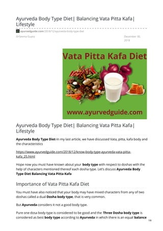 DrSeema Gupta December 30,
2018
Ayurveda Body Type Diet| Balancing Vata Pitta Kafa|
Lifestyle
ayurvedguide.com/2018/12/ayurveda-body-type-diet
Ayurveda Body Type Diet| Balancing Vata Pitta Kafa|
Lifestyle
Ayurveda Body Type Diet-In my last article, we have discussed Vata, pitta, kafa body and
the characteristics
https://www.ayurvedguide.com/2018/12/know-body-type-ayurveda-vata-pitta-
kafa_25.html
Hope now you must have known about your body type with respect to doshas with the
help of characters mentioned thereof each dosha type. Let’s discuss Ayurveda Body
Type Diet Balancing Vata Pitta Kafa
Importance of Vata Pitta Kafa Diet
You must have also noticed that your body may have mixed characters from any of two
doshas called a dual Dosha body type, that is very common.
But Ayurveda considers it not a good body type.
Pure one dosa body type is considered to be good and the Three Dosha body type is
considered as best body type according to Ayurveda in which there is an equal balance
1/9
 