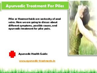 Ayurvedic Treatment For Piles
Piles or Haemorrhoids are varicosity of anal
veins. Here we are going to discuss about
different symptoms, possible causes, and
ayurvedic treatment for piles pain.
Ayurvedic Health Guide
www.ayurvedic-treatments.in
 