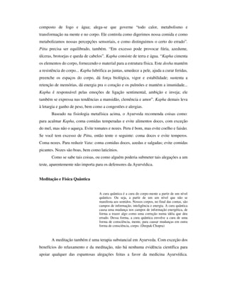 composto de fogo e água; alega-se que governe “todo calor, metabolismo e
transformação na mente e no corpo. Ele controla como digerimos nossa comida e como
metabolizamos nossas percepções sensoriais, e como distinguimos o certo do errado”.
Pitta precisa ser equilibrado, também. “Em excesso pode provocar fúria, azedume,
úlceras, brotoejas e queda de cabelos”. Kapha consiste de terra e água. “Kapha cimenta
os elementos do corpo, fornecendo o material para a estrutura física. Este dosha mantém
a resistência do corpo... Kapha lubrifica as juntas, umedece a pele, ajuda a curar feridas,
preenche os espaços do corpo, dá força biológica, vigor e estabilidade; sustenta a
retenção de memórias, dá energia pra o coração e os pulmões e mantém a imunidade...
Kapha é responsável pelas emoções de ligação sentimental, ambição e inveja; ele
também se expressa nas tendências a mansidão, clemência e amor”. Kapha demais leva
à letargia e ganho de peso, bem como a congestões e alergias.
       Baseado na fisiologia metafísica acima, o Ayurveda recomenda coisas como:
para acalmar Kapha, coma comidas temperadas e evite alimentos doces, com exceção
do mel, mas não o aqueça. Evite tomates e nozes. Peru é bom, mas evite coelho e faisão.
Se você tem excesso de Pitta, então tente o seguinte: coma doces e evite temperos.
Coma nozes. Para reduzir Vata: coma comidas doces, azedas e salgadas; evite comidas
picantes. Nozes são boas, bem como laticínios.
       Como se sabe tais coisas, ou como alguém poderia submeter tais alegações a um
teste, aparentemente não importa para os defensores da Ayurvédica.


Meditação e Física Quântica


                                    A cura quântica é a cura do corpo-mente a partir de um nível
                                    quântico. Ou seja, a partir de um um nível que não se
                                    manifesta aos sentidos. Nossos corpos, no final das contas, são
                                    campos de informação, inteligência e energia. A cura quântica
                                    causa uma mudança nos campos de informação energética, de
                                    forma a trazer algo como uma correção numa idéia que deu
                                    errado. Dessa forma, a cura quântica envolve a cura de uma
                                    forma de consciência, mente, para causar mudanças em outra
                                    forma de consciência, corpo. (Deepak Chopra)



       A meditação também é uma terapia substancial em Ayurveda. Com exceção dos
benefícios do relaxamento e da meditação, não há nenhuma evidência científica para
apoiar qualquer das espantosas alegações feitas a favor da medicina Ayurvédica.
 