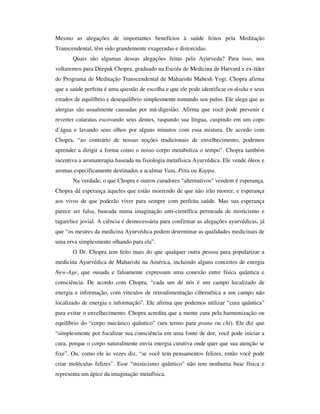 Mesmo as alegações de importantes benefícios à saúde feitos pela Meditação
Transcendental, têm sido grandemente exageradas e distorcidas.
       Quais são algumas dessas alegações feitas pela Ayurveda? Para isso, nos
voltaremos para Deepak Chopra, graduado na Escola de Medicina de Harvard e ex-líder
do Programa de Meditação Transcendental de Maharishi Mahesh Yogi. Chopra afirma
que a saúde perfeita é uma questão de escolha e que ele pode identificar os dosha e seus
estados de equilíbrio e desequilíbrio simplesmente tomando seu pulso. Ele alega que as
alergias são usualmente causadas por má-digestão. Afirma que você pode prevenir e
reverter cataratas escovando seus dentes, raspando sua língua, cuspindo em um copo
d’água e lavando seus olhos por alguns minutos com essa mistura. De acordo com
Chopra, “ao contrário de nossas noções tradicionais de envelhecimento, podemos
aprender a dirigir a forma como o nosso corpo metaboliza o tempo”. Chopra também
incentiva a aromaterapia baseada na fisiologia metafísica Ayurvédica. Ele vende óleos e
aromas especificamente destinados a acalmar Vata, Pitta ou Kappa.
       Na verdade, o que Chopra e outros curadores "alternativos" vendem é esperança.
Chopra dá esperança àqueles que estão morrendo de que não irão morrer, e esperança
aos vivos de que poderão viver para sempre com perfeita saúde. Mas sua esperança
parece ser falsa, baseada numa imaginação anti-científica permeada de misticismo e
tagarelice jovial. A ciência é desnecessária para confirmar as alegações ayurvédicas, já
que “os mestres da medicina Ayurvédica podem determinar as qualidades medicinais de
uma erva simplesmente olhando para ela”.
       O Dr. Chopra tem feito mais do que qualquer outra pessoa para popularizar a
medicina Ayurvédica de Maharishi na América, incluindo alguns conceitos de energia
New-Age, que ousada e falsamente expressam uma conexão entre física quântica e
consciência. De acordo com Chopra, “cada um de nós é um campo localizado de
energia e informação, com vínculos de retroalimentação cibernética a um campo não
localizado de energia e informação”. Ele afirma que podemos utilizar “cura quântica”
para evitar o envelhecimento. Chopra acredita que a mente cura pela harmonização ou
equilíbrio do “corpo mecânico quântico” (seu termo para prana ou chi). Ele diz que
“simplesmente por focalizar sua consciência em uma fonte de dor, você pode iniciar a
cura, porque o corpo naturalmente envia energia curativa onde quer que sua atenção se
fixe”. Ou, como ele às vezes diz, “se você tem pensamentos felizes, então você pode
criar moléculas felizes”. Esse “misticismo quântico” não tem nenhuma base física e
representa um ápice da imaginação metafísica.
 