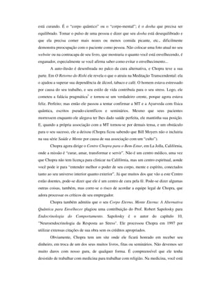 está curando. É o “corpo quântico” ou o “corpo-mental”; é o dosha que precisa ser
equilibrado. Tomar o pulso de uma pessoa e dizer que seu dosha está desequilibrado e
que ela precisa comer mais nozes ou menos comida picante, etc., dificilmente
demonstra preocupação com o paciente como pessoa. Não colocar uma foto atual no seu
website ou na contracapa de seu livro, que mostraria o quanto você está envelhecendo, é
enganador, especialmente se você afirma saber como evitar o envelhecimento...
       A auto-ilusão é desenfreada no palco da cura alternativa, e Chopra teve a sua
parte. Em O Retorno do Rishi ele revela o que o atraiu na Meditação Transcendental: ela
o ajudou a superar sua dependência de álcool, tabaco e café. O homem estava estressado
por causa do seu trabalho, e seu estilo de vida contribuía para o seu stress. Logo, ele
cometeu a falácia pragmática1 e tornou-se um verdadeiro crente, porque agora estava
feliz. Perfeito; mas então ele passou a tentar confirmar a MT e a Ayurveda com física
quântica, escritos pseudo-científicos e seminários. Mesmo que seus pacientes
morressem enquanto ele alegava ter lhes dado saúde perfeita, ele mantinha sua posição.
E, quando a própria associação com a MT tornou-se por demais tensa, e um obstáculo
para o seu sucesso, ele a deixou (Chopra ficou sabendo que Bill Moyers não o incluiria
na sua série Saúde e Mente por causa de sua associação com um “culto”).
       Chopra agora dirige o Centro Chopra para o Bem-Estar, em La Jolla, Califórnia,
onde a missão é “curar, amar, transformar e servir”. Não é um centro médico, uma vez
que Chopra não tem licença para clinicar na Califórnia, mas um centro espiritual, aonde
você pode ir para “entender melhor o poder de seu corpo, mente e espírito, conectados
tanto ao seu universo interior quanto exterior”. Já que muitos dos que vão a este Centro
estão doentes, pode-se dizer que ele é um centro de cura pela fé. Pode-se dizer algumas
outras coisas, também, mas corre-se o risco de acordar a equipe legal de Chopra, que
adora processar os críticos de seu empregador.
       Chopra também admitiu que o seu Corpo Eterno, Mente Eterna: A Alternativa
Quântica para Envelhecer plagiou uma contribuição do Prof. Robert Sapolosky para
Endocrinologia do Comportamento. Sapolosky é o autor do capítulo 10,
"Neuroendocrinologia da Resposta ao Stress". Ele processou Chopra em 1997 por
utilizar extensas citações de sua obra sem os créditos apropriados.
       Obviamente, Chopra tem um site onde ele ficará honrado em receber seu
dinheiro, em troca de um dos seus muitos livros, fitas ou seminários. Não devemos ser
muito duros com nosso guru, de qualquer forma. É compreensível que ele tenha
desistido de trabalhar com medicina para trabalhar com religião. Na medicina, você está
 