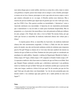 usar outras drogas para se sentir melhor, não levar as coisas tão a sério, tratar os outros
com gentileza e respeito, passar mais tempo com os amigos e com a família, preocupar-
se menos em ser rico e famoso, preocupar-se com o que entra em nossos corpos e com o
que estamos colocando no ar e na água. A filosofia satisfaz esses interesses. Mas a
maioria das pessoas também quer algum tipo de garantia que isso não é tudo que existe,
que Isso NÃO é Isso. Elas querem acreditar na imortalidade e “alternativas” como a
Ayurveda satisfazem essa necessidade. A hipocrisia de um materialista proclamando
que o materialismo é a raiz de todos os males passa facilmente despercebida. Mas eu
perguntaria: se a Ayurveda é tão maravilhosa e tem sido praticada na Índia por milhares
de anos, porque o Dr. Chopra não volta a viver na Índia? Da mesma forma, por que
todos que louvam as maravilhas da medicina tradicional chinesa não voltam para a
China?
         A resposta parece óbvia: as maravilhas da Ayurveda e da medicina tradicional
chinesa têm sido enormemente exageradas. A China e a Índia são dois dos maiores
países do mundo, mas não está havendo nenhuma corrida de ocidentais para imigrarem
para lá. Por quê? Porque as chances de se viver uma vida mais saudável são maiores na
América do que na Índia ou na China. Nenhum dos dois países pode ser considerado um
paradigma da saúde pública. Segundo o ranking da Organização Mundial de Saúde, a
China ocupa o 81º lugar, a Índia ocupa o 134º, enquanto os Estados Unidos ocupa o 24º.
A expectativa média de vida é bem maior na América do que na China ou na Índia. Será
que Deepak Chopra realmente acredita que a deficiência nutricional é um problema
maior na América do que na Índia? Será que ele realmente acredita que as pessoas têm
vidas mais longas, saudáveis e felizes lá do que aqui? Se ele acredita, por que ele fica
aqui? Será que ele pode dizer com honestidade: “eu vim da terra prometida para este
deserto estéril e vou continuar aqui para guiá-los até a saúde perfeita no meu novo
Jaguar”?




Nota:
1
  "Falácia pragmática" é um termo lógico para definir um tipo de argumentação onde se sustenta que algo
é verdadeiro porque funciona (N. do T.).
 