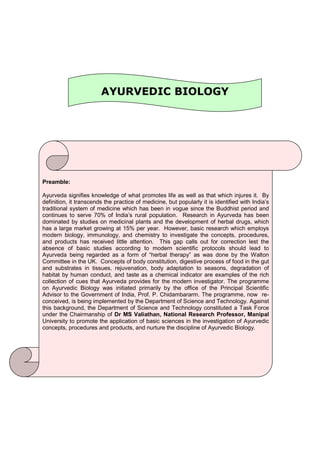 AYURVEDIC BIOLOGY
Preamble:
Ayurveda signifies knowledge of what promotes life as well as that which injures it. By
definition, it transcends the practice of medicine, but popularly it is identified with India’s
traditional system of medicine which has been in vogue since the Buddhist period and
continues to serve 70% of India’s rural population. Research in Ayurveda has been
dominated by studies on medicinal plants and the development of herbal drugs, which
has a large market growing at 15% per year. However, basic research which employs
modern biology, immunology, and chemistry to investigate the concepts, procedures,
and products has received little attention. This gap calls out for correction lest the
absence of basic studies according to modern scientific protocols should lead to
Ayurveda being regarded as a form of “herbal therapy” as was done by the Walton
Committee in the UK. Concepts of body constitution, digestive process of food in the gut
and substrates in tissues, rejuvenation, body adaptation to seasons, degradation of
habitat by human conduct, and taste as a chemical indicator are examples of the rich
collection of cues that Ayurveda provides for the modern investigator. The programme
on Ayurvedic Biology was initiated primarily by the office of the Principal Scientific
Advisor to the Government of India, Prof. P. Chidambararm. The programme, now re-
conceived, is being implemented by the Department of Science and Technology. Against
this background, the Department of Science and Technology constituted a Task Force
under the Chairmanship of Dr MS Valiathan, National Research Professor, Manipal
University to promote the application of basic sciences in the investigation of Ayurvedic
concepts, procedures and products, and nurture the discipline of Ayurvedic Biology.
 