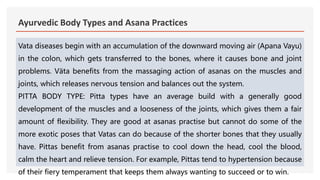Ayurvedic Body Types and Asana Practices
Vata diseases begin with an accumulation of the downward moving air (Apana Vayu)
in the colon, which gets transferred to the bones, where it causes bone and joint
problems. Väta benefits from the massaging action of asanas on the muscles and
joints, which releases nervous tension and balances out the system.
PITTA BODY TYPE: Pitta types have an average build with a generally good
development of the muscles and a looseness of the joints, which gives them a fair
amount of flexibility. They are good at asanas practise but cannot do some of the
more exotic poses that Vatas can do because of the shorter bones that they usually
have. Pittas benefit from asanas practise to cool down the head, cool the blood,
calm the heart and relieve tension. For example, Pittas tend to hypertension because
of their fiery temperament that keeps them always wanting to succeed or to win.
 