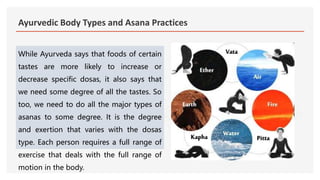 Ayurvedic Body Types and Asana Practices
While Ayurveda says that foods of certain
tastes are more likely to increase or
decrease specific dosas, it also says that
we need some degree of all the tastes. So
too, we need to do all the major types of
asanas to some degree. It is the degree
and exertion that varies with the dosas
type. Each person requires a full range of
exercise that deals with the full range of
motion in the body.
 