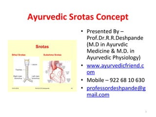 Ayurvedic Srotas Concept
• Presented By –
Prof.Dr.R.R.Deshpande
(M.D in Ayurvdic
Medicine & M.D. in
Ayurvedic Physiology)
• www.ayurvedicfriend.c
om
• Mobile – 922 68 10 630
• professordeshpande@g
mail.com
1
 